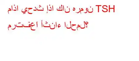 ماذا يحدث إذا كان هرمون TSH مرتفعًا أثناء الحمل؟